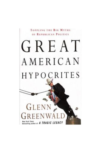 Great American Hypocrites: Toppling the Big Myths of Republican Politics by Glenn Greenwald