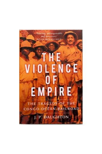 The Violence of Empire: The Tragedy of the Congo-Océan Railroad by J. P. Daughton